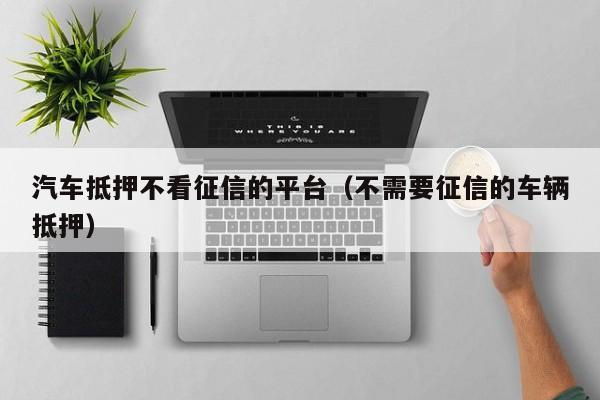 车抵贷哪家好 不看征信(征信花车抵贷)? (http://www.qacrysj.cn/) 知识问答 第1张
